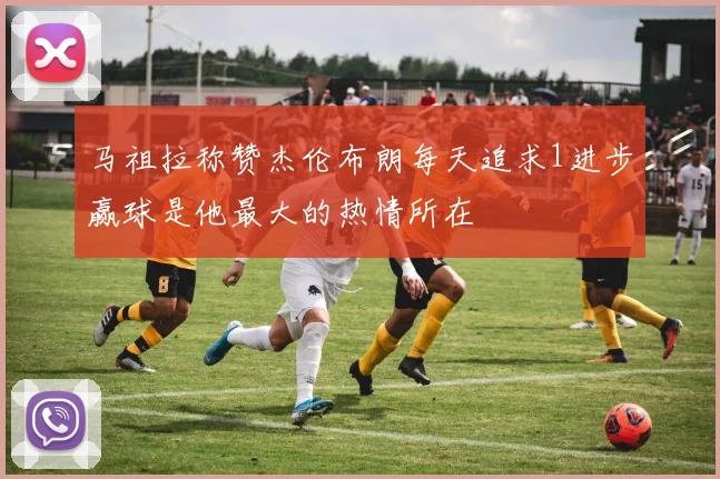 马祖拉称赞杰伦布朗每天追求1进步赢球是他最大的热情所在