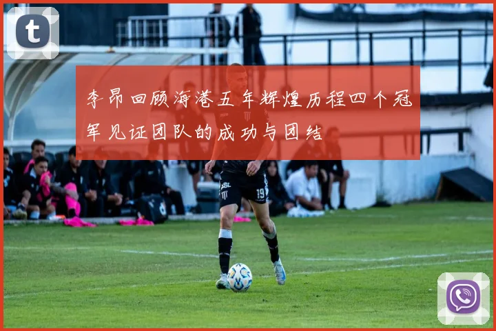 李昂回顾海港五年辉煌历程四个冠军见证团队的成功与团结
