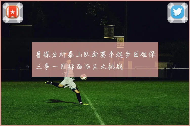 鲁媒分析泰山队新赛季起步困难保三争一目标面临巨大挑战