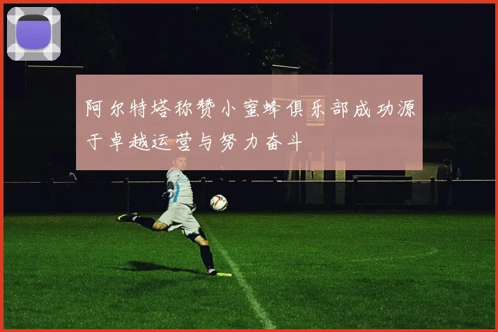 阿尔特塔称赞小蜜蜂俱乐部成功源于卓越运营与努力奋斗