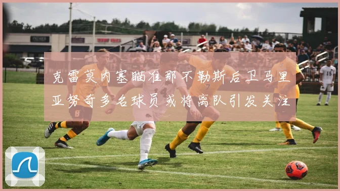 克雷莫内塞瞄准那不勒斯后卫马里亚努奇多名球员或将离队引发关注