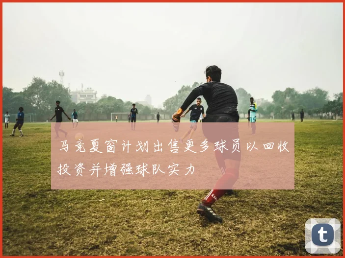 马竞夏窗计划出售更多球员以回收投资并增强球队实力