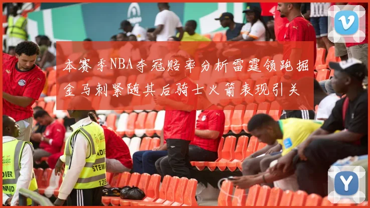 本赛季NBA夺冠赔率分析雷霆领跑掘金马刺紧随其后骑士火箭表现引关注