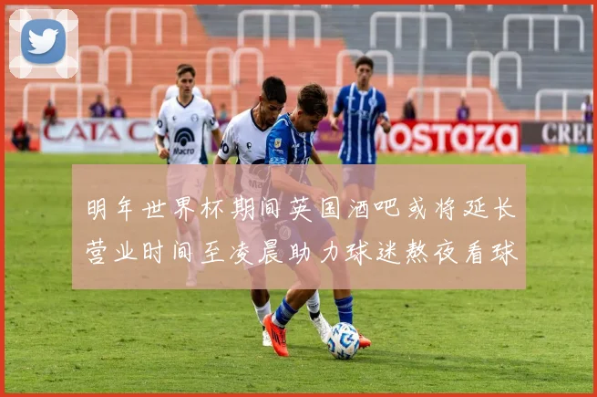 明年世界杯期间英国酒吧或将延长营业时间至凌晨助力球迷熬夜看球