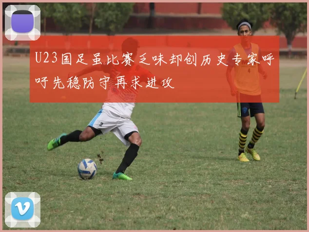 U23国足虽比赛乏味却创历史专家呼吁先稳防守再求进攻