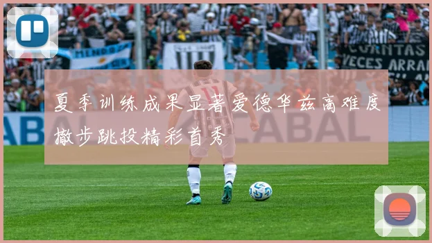 夏季训练成果显著爱德华兹高难度撤步跳投精彩首秀