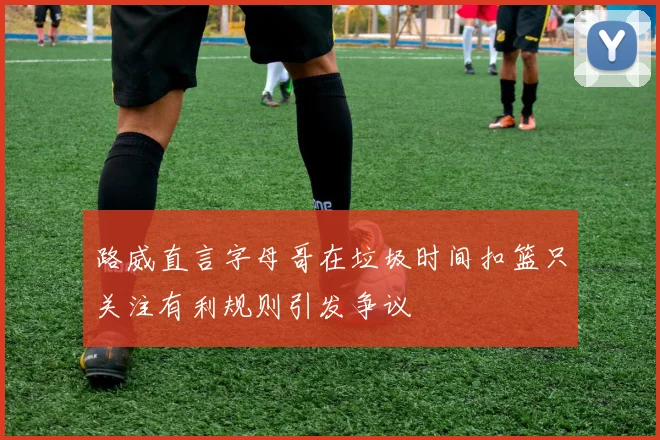 路威直言字母哥在垃圾时间扣篮只关注有利规则引发争议