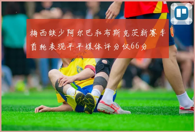 梅西缺少阿尔巴和布斯克茨新赛季首轮表现平平媒体评分仅66分