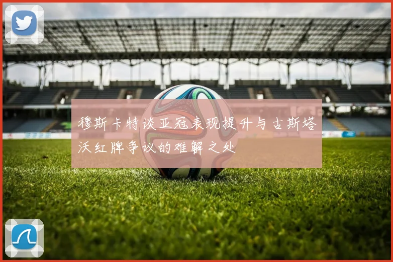 穆斯卡特谈亚冠表现提升与古斯塔沃红牌争议的难解之处