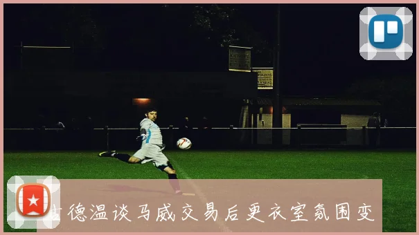 古德温谈马威交易后更衣室氛围变化称克内克特似乎已离开