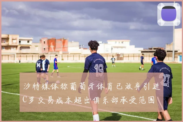 沙特媒体称葡萄牙体育已放弃引进C罗交易成本超出俱乐部承受范围