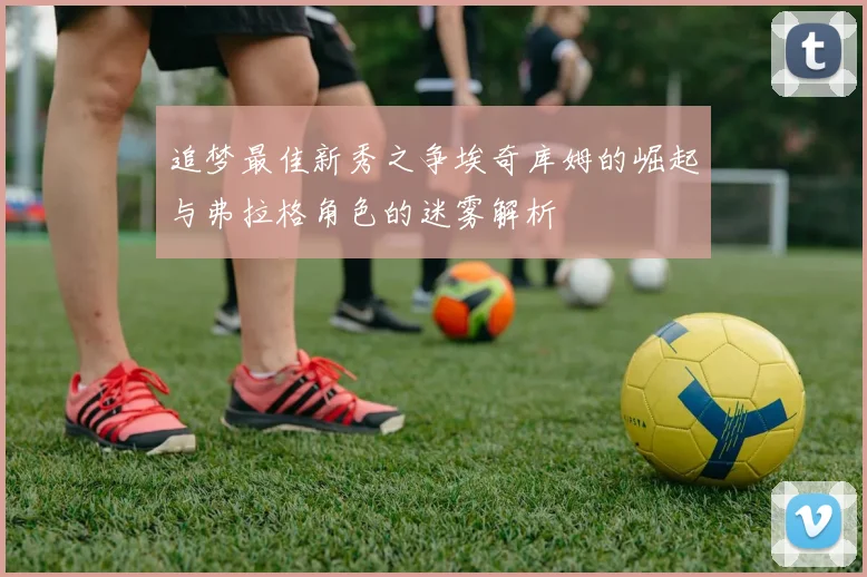 追梦最佳新秀之争埃奇库姆的崛起与弗拉格角色的迷雾解析