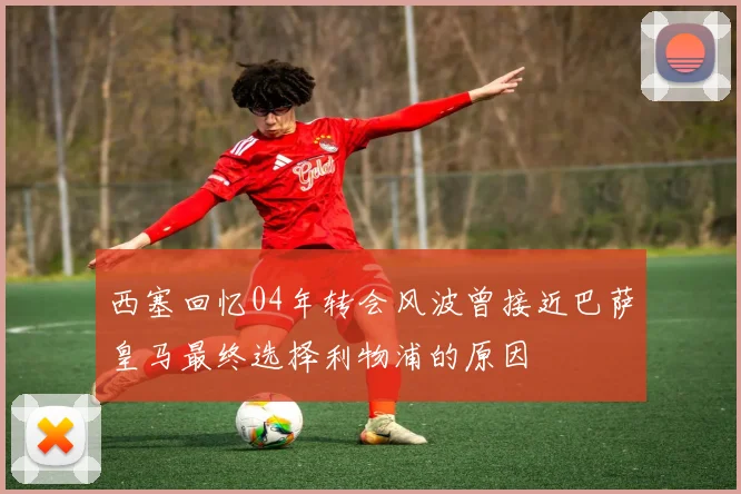 西塞回忆04年转会风波曾接近巴萨皇马最终选择利物浦的原因