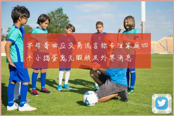 字母哥回应交易流言称专注家庭四个小捣蛋鬼无暇顾及外界消息