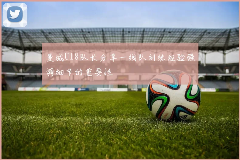 曼城U18队长分享一线队训练经验强调细节的重要性