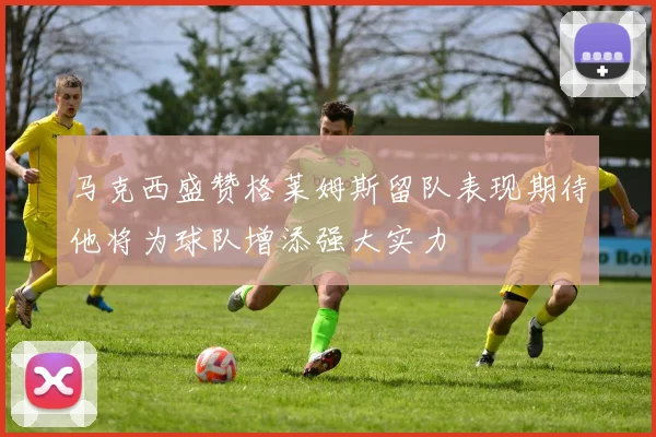 马克西盛赞格莱姆斯留队表现期待他将为球队增添强大实力