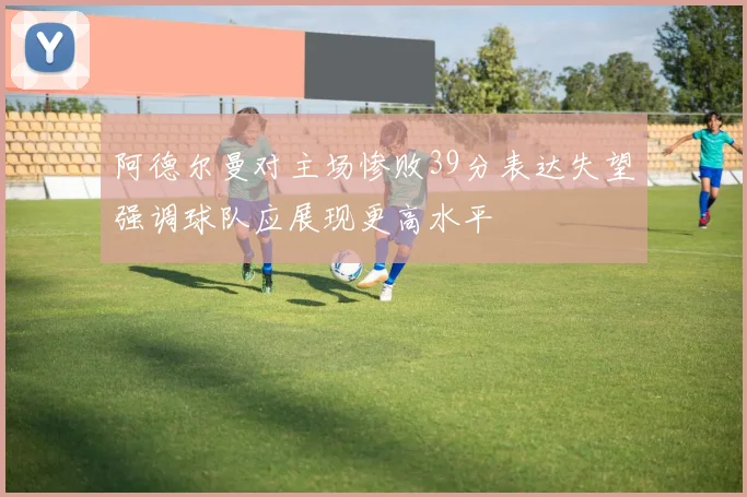 阿德尔曼对主场惨败39分表达失望强调球队应展现更高水平