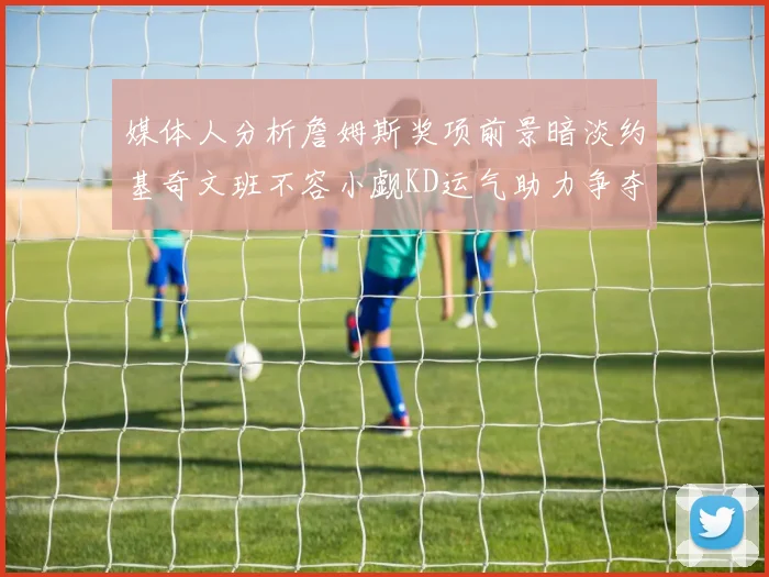 媒体人分析詹姆斯奖项前景暗淡约基奇文班不容小觑KD运气助力争夺一阵