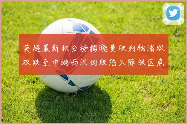 英超最新积分榜揭晓曼联利物浦双双跌至中游西汉姆联陷入降级区危机
