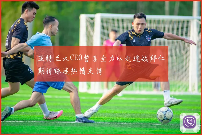 亚特兰大CEO誓言全力以赴迎战拜仁期待球迷热情支持