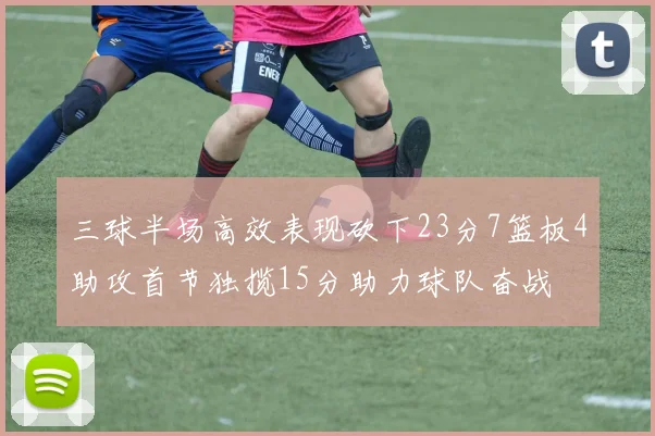 三球半场高效表现砍下23分7篮板4助攻首节独揽15分助力球队奋战
