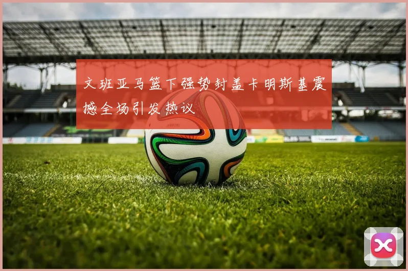 文班亚马篮下强势封盖卡明斯基震撼全场引发热议