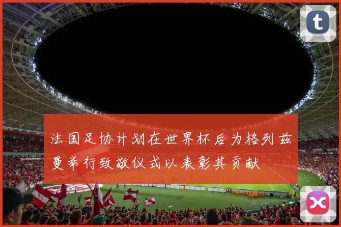 法国足协计划在世界杯后为格列兹曼举行致敬仪式以表彰其贡献