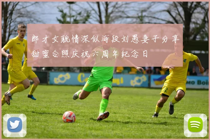郎才女貌情深似海段刘愚妻子分享甜蜜合照庆祝六周年纪念日