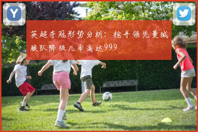 英超夺冠形势分析：枪手领先曼城狼队降级几率高达999
