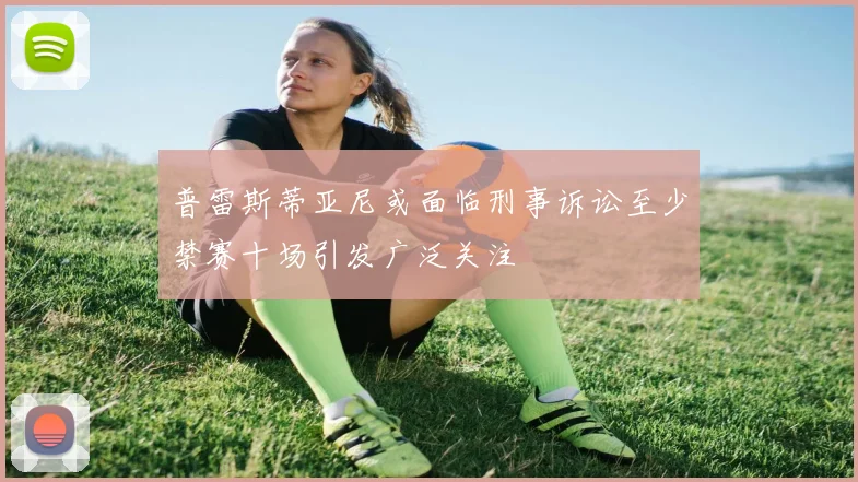 普雷斯蒂亚尼或面临刑事诉讼至少禁赛十场引发广泛关注