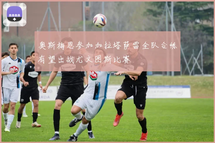 奥斯梅恩参加加拉塔萨雷全队合练有望出战尤文图斯比赛