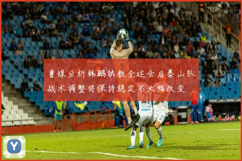 鲁媒分析韩鹏执教全运会后泰山队战术调整将保持稳定不大幅改变