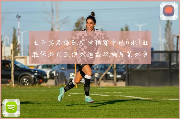 土耳其足球队在世预赛中以6比1狂胜保加利亚伊尔迪兹双响居莱尔贡献进球与助攻