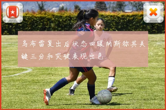 乌布雷复出后状态回暖纳斯称其关键三分和突破表现出色