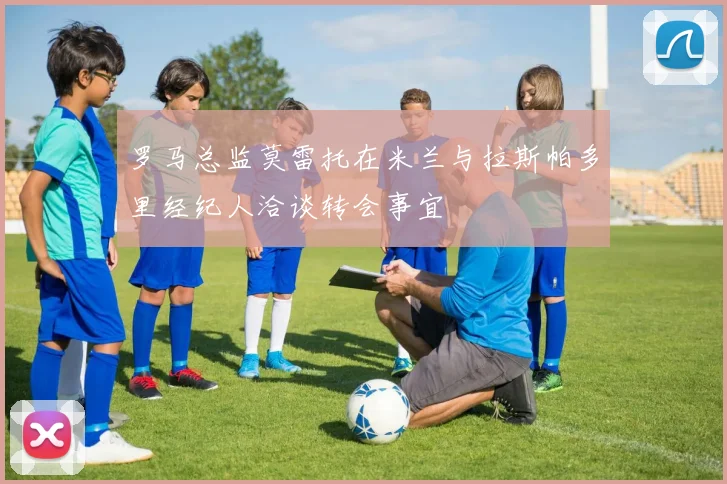 罗马总监莫雷托在米兰与拉斯帕多里经纪人洽谈转会事宜