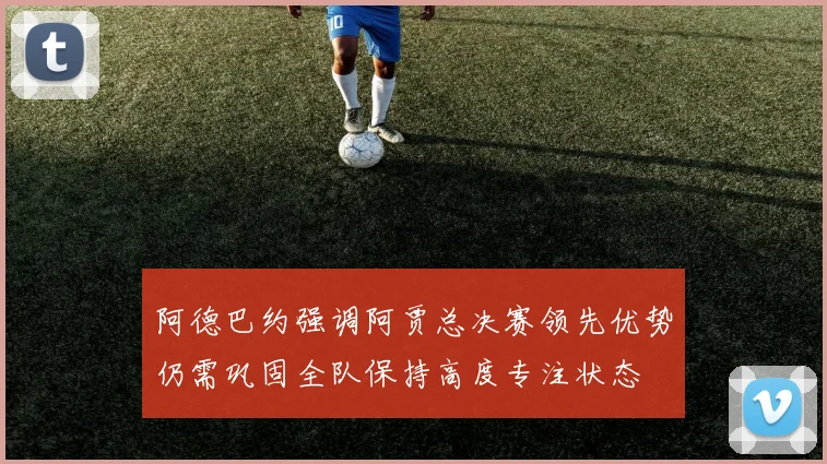 阿德巴约强调阿贾总决赛领先优势仍需巩固全队保持高度专注状态