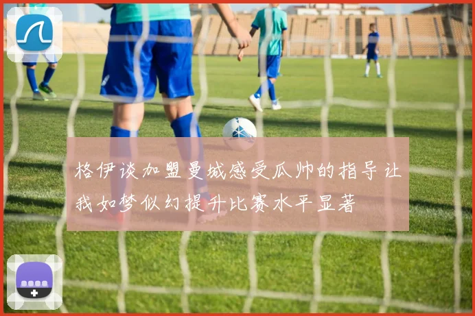 格伊谈加盟曼城感受瓜帅的指导让我如梦似幻提升比赛水平显著