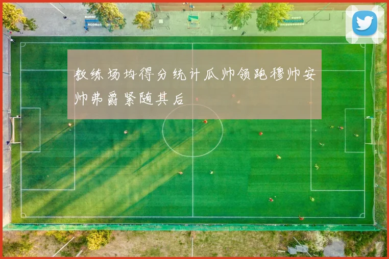 教练场均得分统计瓜帅领跑穆帅安帅弗爵紧随其后