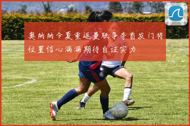 奥纳纳今夏重返曼联争夺首发门将位置信心满满期待自证实力