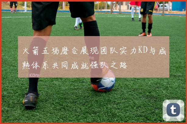 火箭五场磨合展现团队实力KD与成熟体系共同成就强队之路