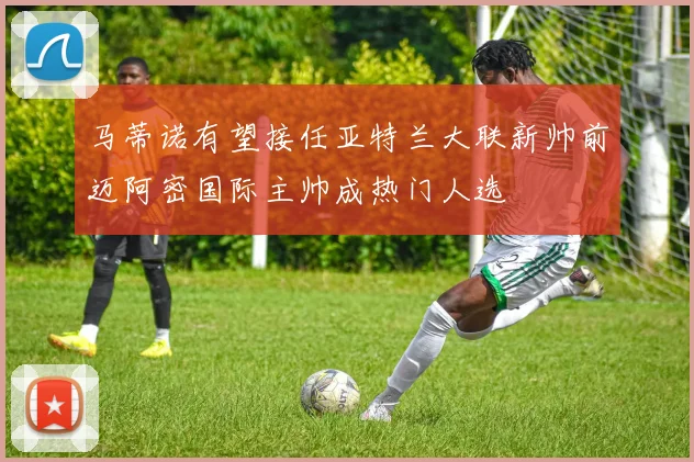 马蒂诺有望接任亚特兰大联新帅前迈阿密国际主帅成热门人选